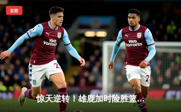 惊天逆转！雄鹿加时险胜篮网，字母哥44+14主宰关键时刻