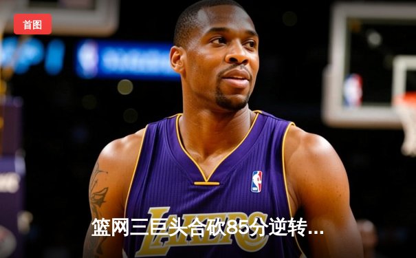 篮网三巨头合砍85分逆转雄鹿 杜兰特关键三分锁定胜局