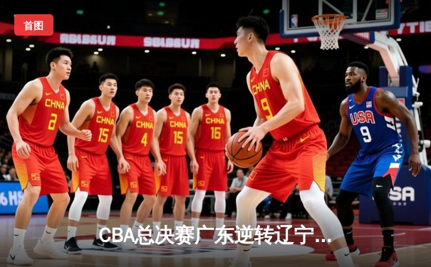 CBA总决赛广东逆转辽宁卫冕成功 易建联砍下30+15荣膺FMVP