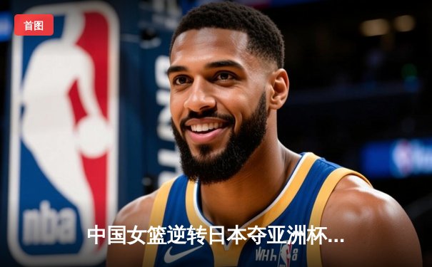 中国女篮逆转日本夺亚洲杯冠军，韩旭狂砍26分荣膺MVP