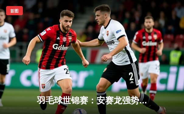 羽毛球世锦赛：安赛龙强势卫冕，国羽混双再创历史