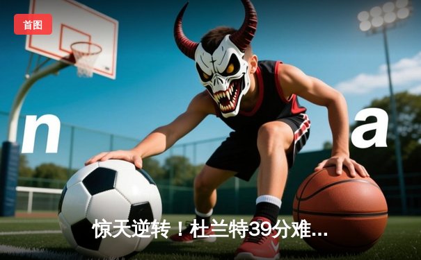 惊天逆转！杜兰特39分难救主，雄鹿加时险胜篮网夺赛点